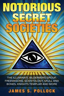 Notorious Secret Societies: The Illuminati, Bilderberg Group, Freemasons, Scientology, Skull and Bones, Knights Templar and More - James S. Pollock