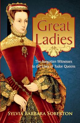 Great Ladies: The Forgotten Witnesses to the Lives of Tudor Queens - Sylvia Barbara Soberton