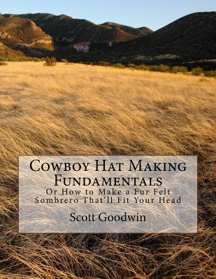 Cowboy Hat Making Fundamentals: Or How to Make a Fur Felt Sombrero That'll Fit Your Head - Scott Edward Goodwin