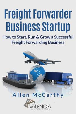 Freight Forwarder Business Startup: How to Start, Run & Grow a Successful Freight Forwarding Business - Allen Mccarthy