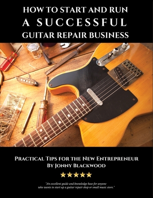 How to Start and Run a Successful Guitar Repair Business: Practical Tips for the New Entrepreneur - Jonny Blackwood