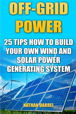 Off-Grid Power: 25 Tips How To Build Your Own Wind And Solar Power Generating System: (Power Generation) - Nathan Darrel