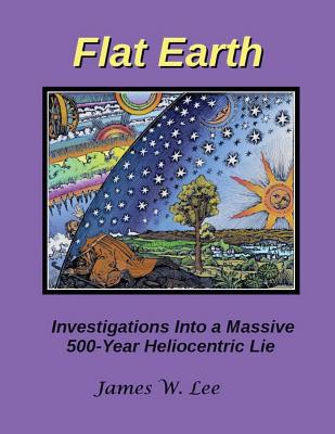 Flat Earth; Investigations Into a Massive 500-Year Heliocentric Lie - James W. Lee