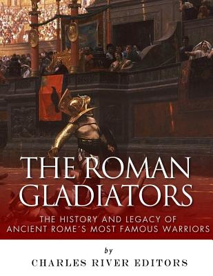 The Roman Gladiators: The History and Legacy of Ancient Rome's Most Famous Warriors - Charles River Editors