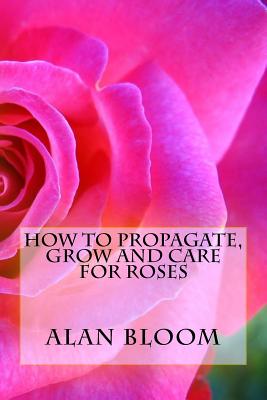 How to Propagate, Grow and Care For Roses: Old Fashioned Know-How for Modern Day Growers - Alan Bloom