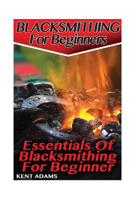 Blacksmithing For Beginners: Essentials Of Blacksmithing For Beginner: (Blacksmith, How To Blacksmith, How To Blacksmithing, Metal Work, Knife Maki - Kent Adams
