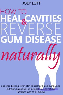 How to Heal Cavities and Reverse Gum Disease Naturally: a science-based, proven plan to heal teeth and gums using nutrition, balancing the metabolism, - Joey Lott