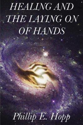 Healing and the Laying on of Hands: An In-Depth and Scholarly Look Into the Scriptural Origins and Applications of Laying on of Hands for Healing, Aut - Phillip E. Hopp