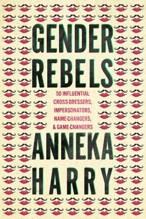 Gender Rebels: 50 Influential Cross-Dressers, Impersonators, Name-Changers, and Game-Changers - Anneka Harry