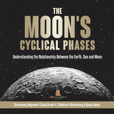 The Moon's Cyclical Phases: Understanding the Relationship Between the Earth, Sun and Moon Astronomy Beginners' Guide Grade 4 Children's Astronomy - Baby Professor