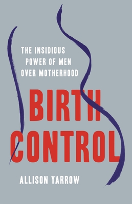 Birth Control: The Insidious Power of Men Over Motherhood - Allison Yarrow
