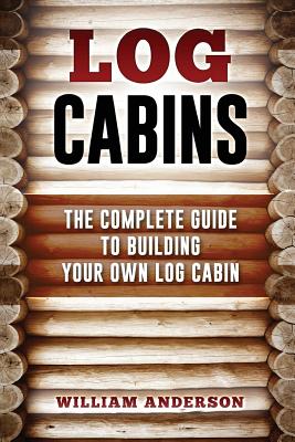 Log Cabins - The Complete Guide to Building Your Own Log Cabin - William Anderson