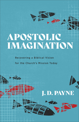 Apostolic Imagination: Recovering a Biblical Vision for the Church's Mission Today - J. D. Payne