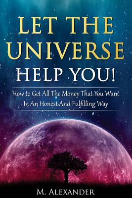 Let The Universe Help You!: How to Get All The Money That You Want In An Honest And Fulfilling Way - M. Alexander