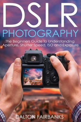 DSLR Photography: The Beginners Guide to Understanding Aperture, Shutter Speed, ISO and Exposure - Dalton Fairbanks