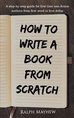 How to Write a Book from Scratch: A Step-By-Step Guide for First Time Non-Fiction Authors from First Word to First Dollar - Ralph Mayhew