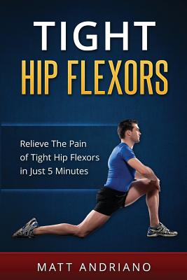 Tight Hip Flexors: Relieve The Pain of Tight Hip Flexors In Just 5 Minutes - Matt Andriano