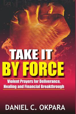 Take it By Force: 200 Violent Prayers for Deliverance, Healing and Financial Breakthrough - Daniel C. Okpara