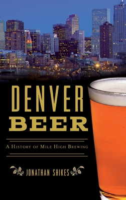 Denver Beer: A History of Mile High Brewing - Jonathan Shikes