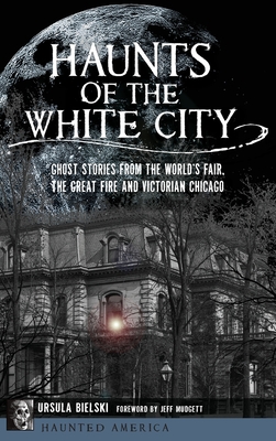 Haunts of the White City: Ghost Stories from the World's Fair, the Great Fire and Victorian Chicago - Ursula Bielski