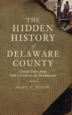 The Hidden History of Delaware County: Untold Tales from Cobb's Creek to the Brandywine - Mark E. Dixon