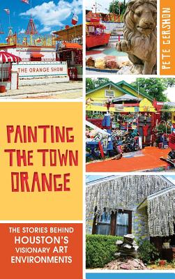Painting the Town Orange: The Stories Behind Houston's Visionary Art Environments - Pete Gershon