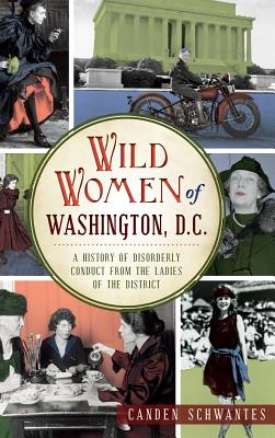 Wild Women of Washington, D.C.: A History of Disorderly Conduct from the Ladies of the District - Canden Schwantes