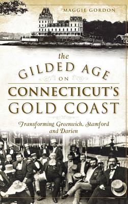 The Gilded Age on Connecticut's Gold Coast: Transforming Greenwich, Stamford and Darien - Maggie Gordon