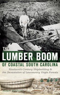 The Lumber Boom of Coastal South Carolina: Nineteenth-Century Shipbuilding & the Devastation of Lowcountry Virgin Forests - Robert Mcalister