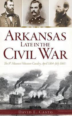 Arkansas Late in the Civil War: The 8th Missouri Volunteer Cavalry, April 1864-July 1865 - David E. Casto