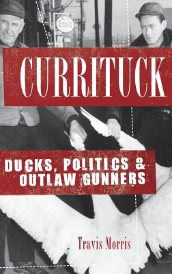 Currituck: Ducks, Politics & Outlaw Gunners - Travis Morris