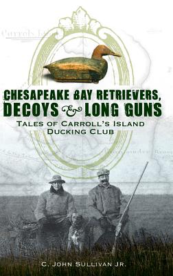 Chesapeake Bay Retrievers, Decoys & Long Guns: Tales of Carroll's Island Ducking Club - C. John Sullivan