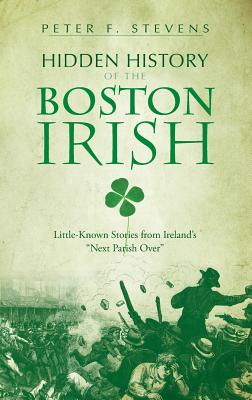 Hidden History of the Boston Irish: Little-Known Stories from Ireland's Next Parish Over - Peter F. Stevens