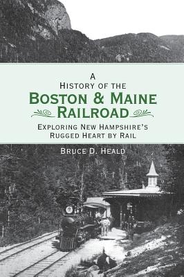 A History of the Boston and Maine Railroad: Exploring New Hampshire's Rugged Heart by Rail - Bruce D. Heald