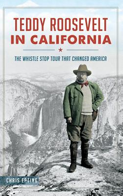 Teddy Roosevelt in California: The Whistle Stop Tour That Changed America - Chris Epting