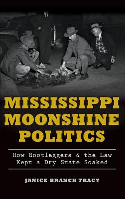 Mississippi Moonshine Politics: How Bootleggers & the Law Kept a Dry State Soaked - Janice Branch Tracy