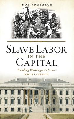 Slave Labor in the Capital: Building Washington's Iconic Federal Landmarks - Bob Arnebeck