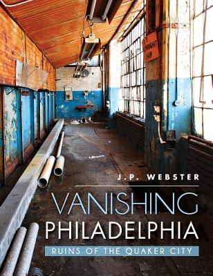 Vanishing Philadelphia: Ruins of the Quaker City - J. P. Webster