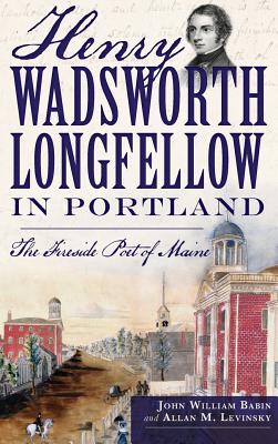 Henry Wadsworth Longfellow in Portland: The Fireside Poet of Maine - John William Babin