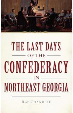 Coperta cărții 'The Last Days of the Confederacy in Northeast Georgia - Ray Chandler'