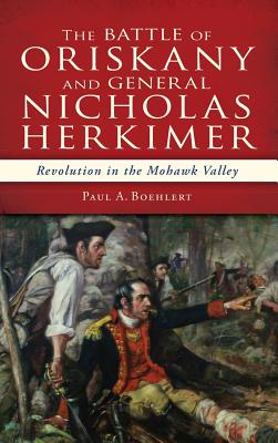 The Battle of Oriskany and General Nicholas Herkimer: Revolution in the Mohawk Valley - Paul A. Boehlert