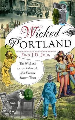 Wicked Portland: The Wild and Lusty Underworld of a Frontier Seaport Town - Finn J. D. John