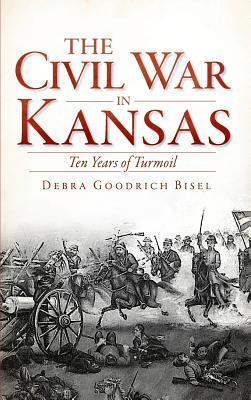 The Civil War in Kansas: Ten Years of Turmoil - Debra Goodrich Bisel