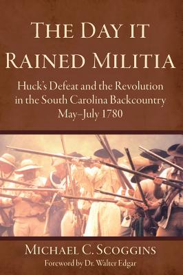 The Day It Rained Militia: Huck's Defeat and the Revolution in the South Carolina Backcountry, May-July 1780 - Michael C. Scoggins