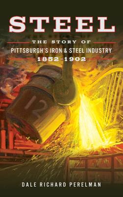 Steel: The Story of Pittsburgh's Iron and Steel Industry, 1852 1902 - Dale Richard Perelman