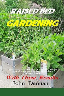 Raised Bed Gardening With Great Results: A book on plant rotation, soil, irrigation, designs, ideas and for growing vegetables in the home garden - John Dennan