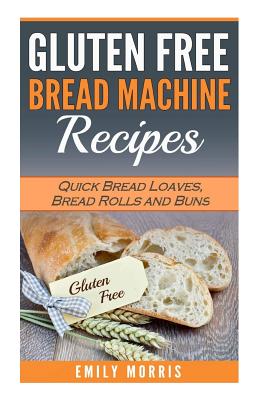 Gluten Free Bread Machine Recipes: Quick Bread Loaves, Bread Rolls and Buns - Emily Morris