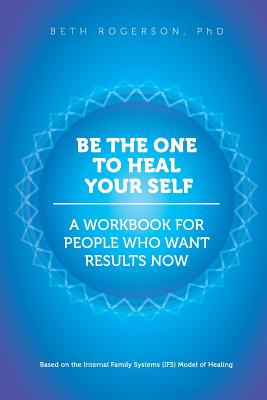 Be the One to Heal Your Self: A Workbook for People Who Want Results Now - Beth Rogerson Phd