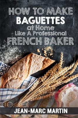 How To Make Baguettes At Home Like A Professional French Baker: Authentic Receipe Of Artisan Bread Baking - Jean-marc Martin