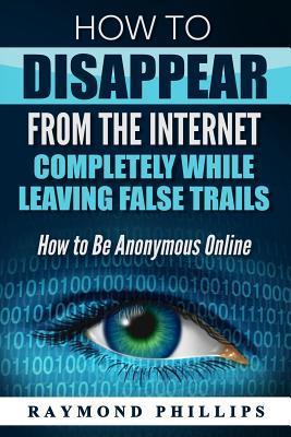 How to Disappear From The Internet Completely While Leaving False Trails: How to Be Anonymous Online - Raymond Phillips
